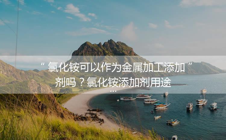 氯化銨可以作為金屬加工添加劑嗎？氯化銨添加劑用途